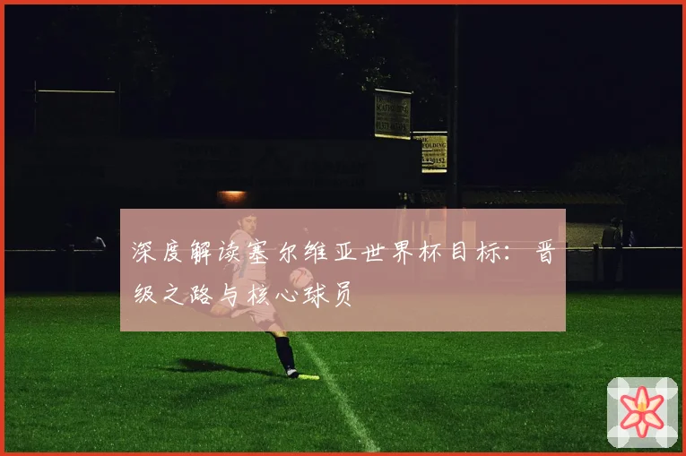 深度解读塞尔维亚世界杯目标：晋级之路与核心球员