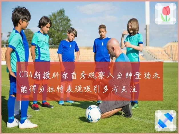 CBA新援科尔首秀观察八分钟登场未能得分独特表现吸引多方关注