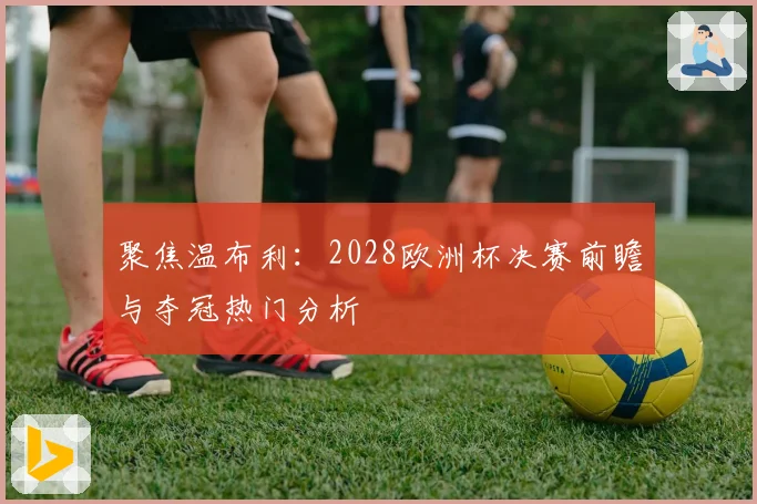 聚焦温布利：2028欧洲杯决赛前瞻与夺冠热门分析