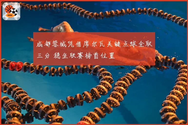 成都蓉城凭借席尔瓦关键点球全取三分 稳坐联赛榜首位置