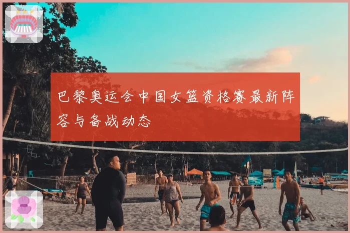 巴黎奥运会中国女篮资格赛最新阵容与备战动态