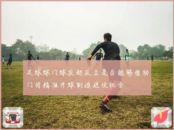 足球球门球发起反击是否能够借助门将精准开球制造进攻机会