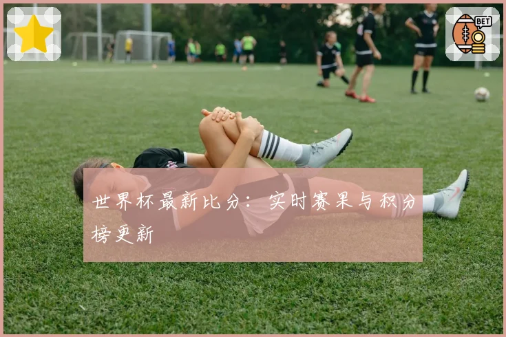 世界杯最新比分：实时赛果与积分榜更新