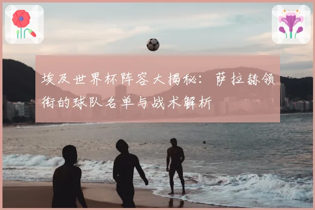 埃及世界杯阵容大揭秘：萨拉赫领衔的球队名单与战术解析