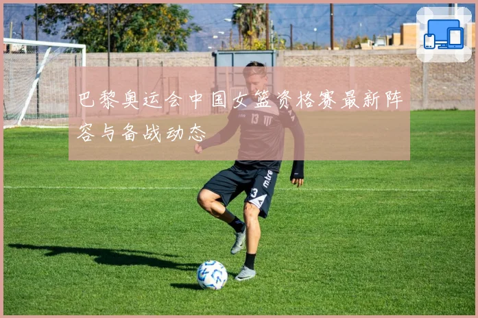 巴黎奥运会中国女篮资格赛最新阵容与备战动态