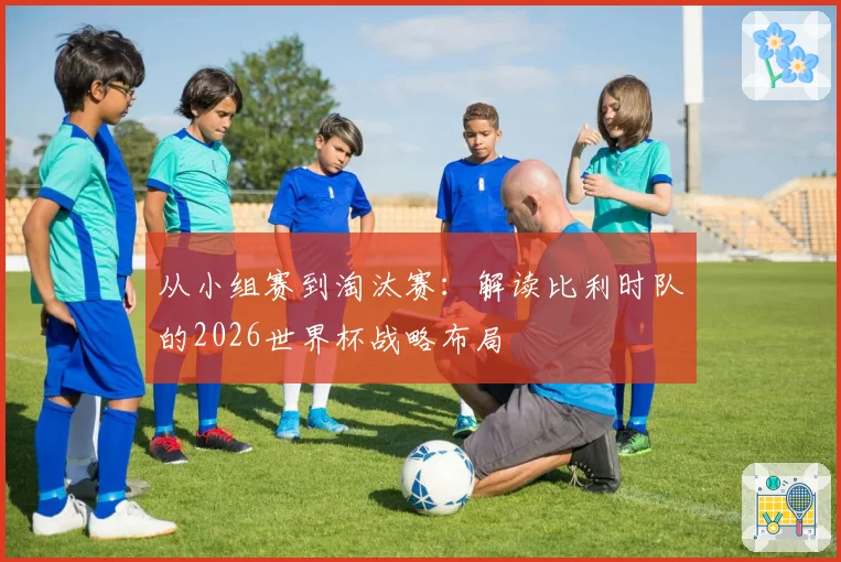 从小组赛到淘汰赛：解读比利时队的2026世界杯战略布局