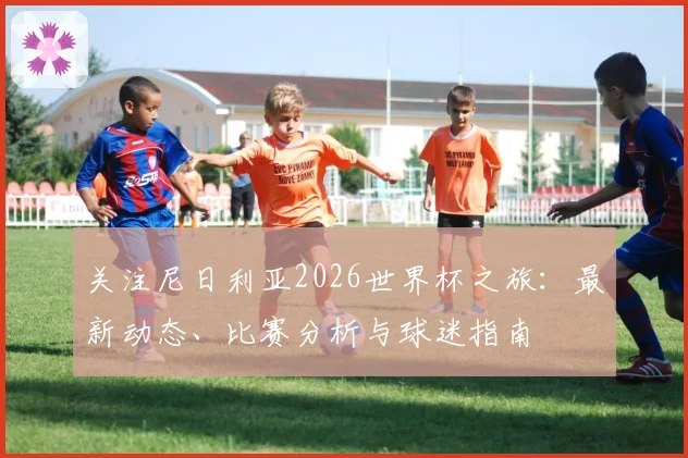 关注尼日利亚2026世界杯之旅：最新动态、比赛分析与球迷指南