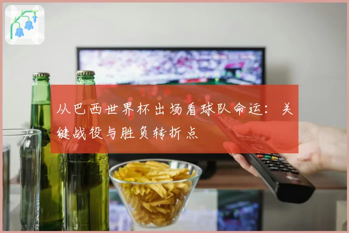 从巴西世界杯出场看球队命运：关键战役与胜负转折点